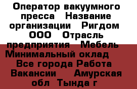 Оператор вакуумного пресса › Название организации ­ Ригдом, ООО › Отрасль предприятия ­ Мебель › Минимальный оклад ­ 1 - Все города Работа » Вакансии   . Амурская обл.,Тында г.